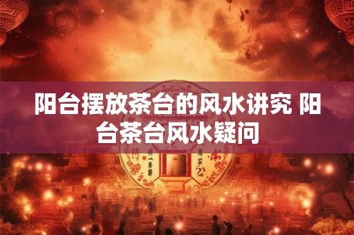 阳台摆放茶台的风水讲究 阳台茶台风水疑问