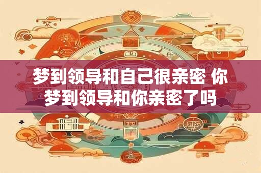 梦到领导和自己很亲密 你梦到领导和你亲密了吗
