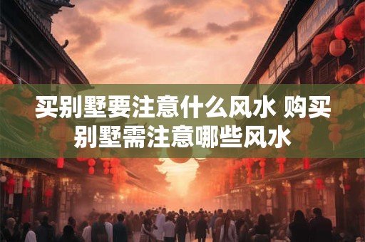 买别墅要注意什么风水 购买别墅需注意哪些风水