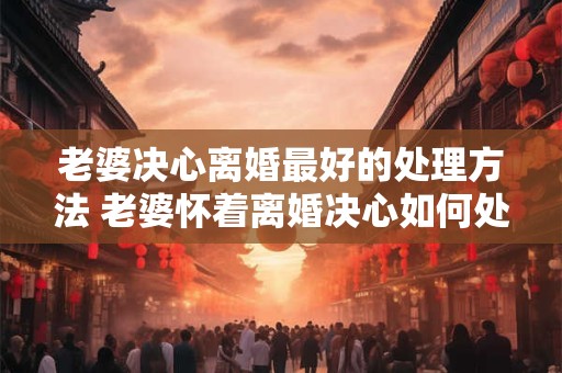 老婆决心离婚最好的处理方法 老婆怀着离婚决心如何处理