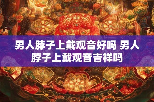 男人脖子上戴观音好吗 男人脖子上戴观音吉祥吗