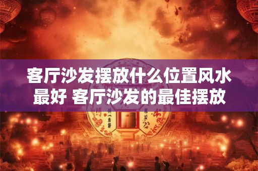 客厅沙发摆放什么位置风水最好 客厅沙发的最佳摆放方位