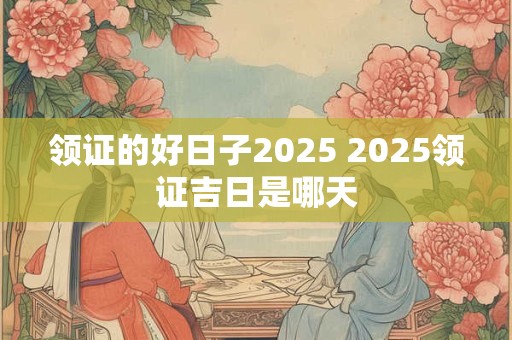 领证的好日子2025 2025领证吉日是哪天