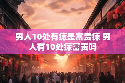 男人10处有痣是富贵痣 男人有10处痣富贵吗