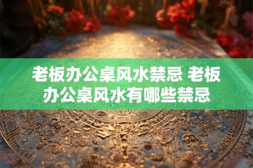 老板办公桌风水禁忌 老板办公桌风水有哪些禁忌