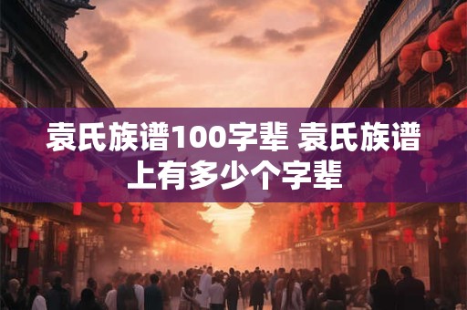 袁氏族谱100字辈 袁氏族谱上有多少个字辈