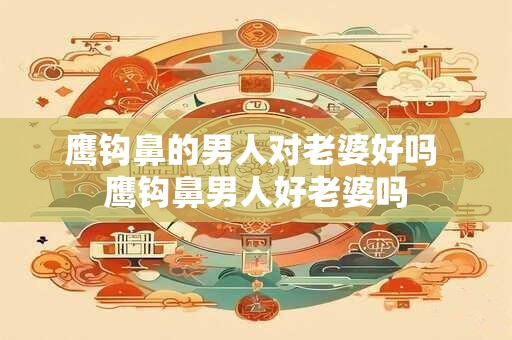 鹰钩鼻的男人对老婆好吗 鹰钩鼻男人好老婆吗