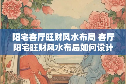 阳宅客厅旺财风水布局 客厅阳宅旺财风水布局如何设计