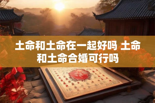 土命和土命在一起好吗 土命和土命合婚可行吗