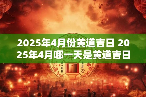 详细阅读:2025年4月份黄道吉日 2025年4月哪一天是黄道吉日 2025年4月份黄道吉日 2025年4月哪一天是黄道吉日