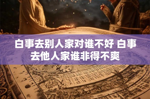白事去别人家对谁不好 白事去他人家谁非得不爽