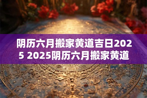 阴历六月搬家黄道吉日2025 2025阴历六月搬家黄道吉日是哪天