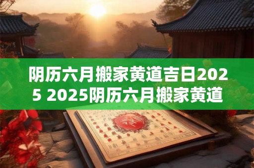 阴历六月搬家黄道吉日2025 2025阴历六月搬家黄道吉日是哪天