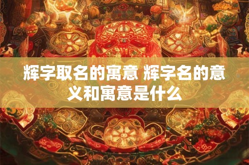 辉字取名的寓意 辉字名的意义和寓意是什么