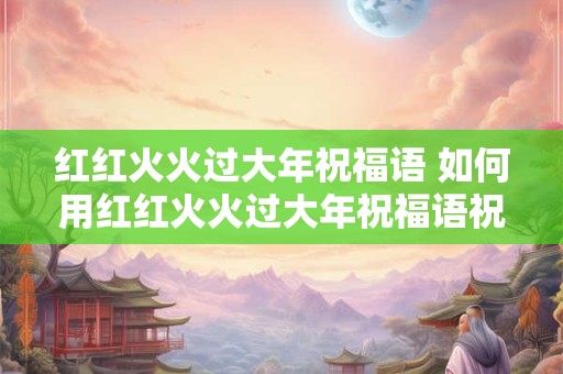 红红火火过大年祝福语 如何用红红火火过大年祝福语祝新年快乐