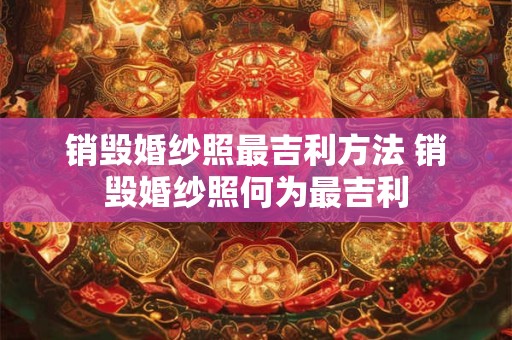 销毁婚纱照最吉利方法 销毁婚纱照何为最吉利