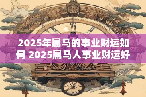 2025年属马的事业财运如何 2025属马人事业财运好吗