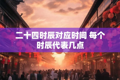 二十四时辰对应时间 每个时辰代表几点