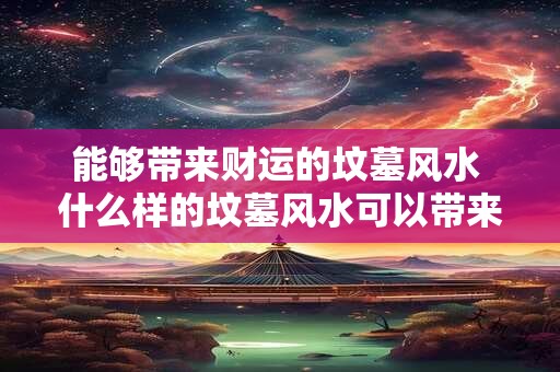 能够带来财运的坟墓风水 什么样的坟墓风水可以带来财运