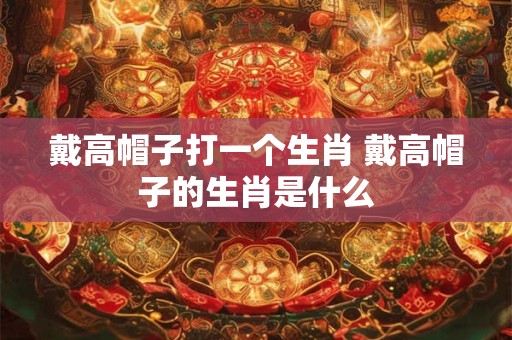 戴高帽子打一个生肖 戴高帽子的生肖是什么