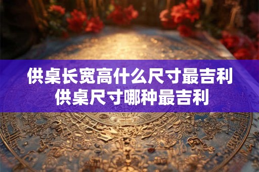 供桌长宽高什么尺寸最吉利 供桌尺寸哪种最吉利