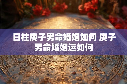 日柱庚子男命婚姻如何 庚子男命婚姻运如何