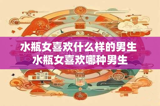 水瓶女喜欢什么样的男生 水瓶女喜欢哪种男生