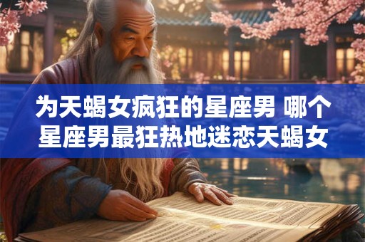 为天蝎女疯狂的星座男 哪个星座男最狂热地迷恋天蝎女
