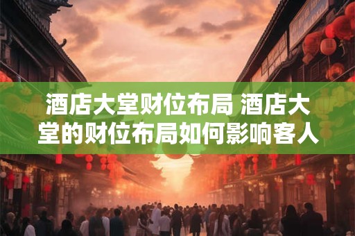 酒店大堂财位布局 酒店大堂的财位布局如何影响客人体验