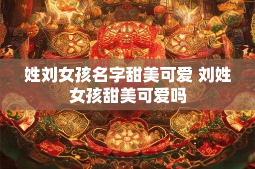 姓刘女孩名字甜美可爱 刘姓女孩甜美可爱吗