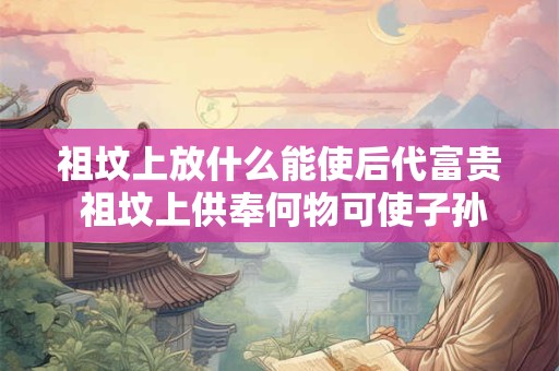祖坟上放什么能使后代富贵 祖坟上供奉何物可使子孙昌盛