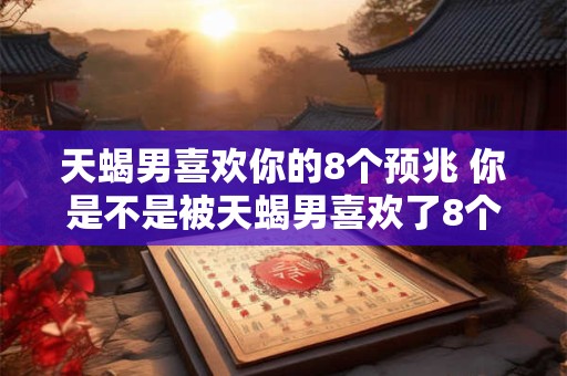 天蝎男喜欢你的8个预兆 你是不是被天蝎男喜欢了8个预兆揭晓