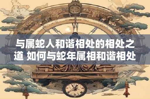 与属蛇人和谐相处的相处之道 如何与蛇年属相和谐相处