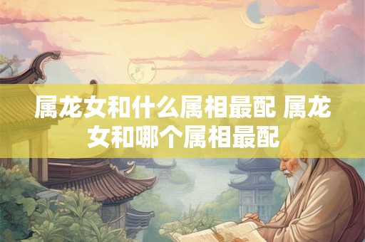 属龙女和什么属相最配 属龙女和哪个属相最配