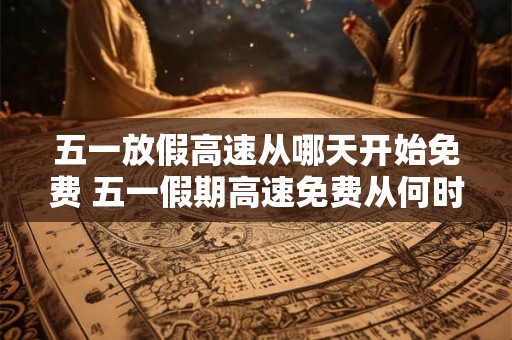 五一放假高速从哪天开始免费 五一假期高速免费从何时开始