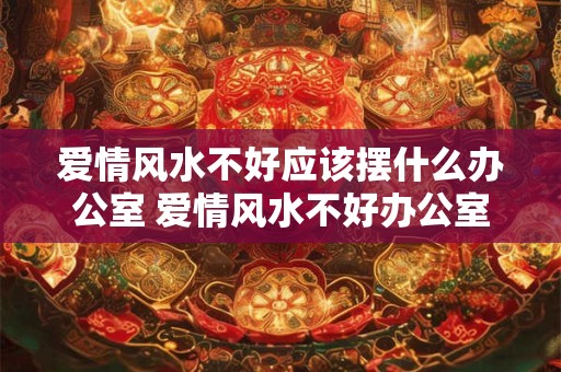 爱情风水不好应该摆什么办公室 爱情风水不好办公室该摆什么