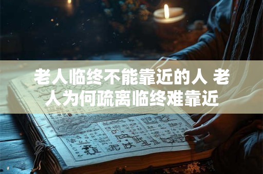 老人临终不能靠近的人 老人为何疏离临终难靠近