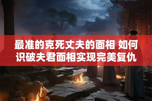 最准的克死丈夫的面相 如何识破夫君面相实现完美复仇