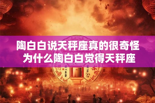陶白白说天秤座真的很奇怪 为什么陶白白觉得天秤座奇怪