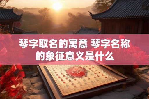 琴字取名的寓意 琴字名称的象征意义是什么