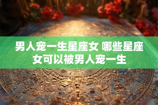男人宠一生星座女 哪些星座女可以被男人宠一生