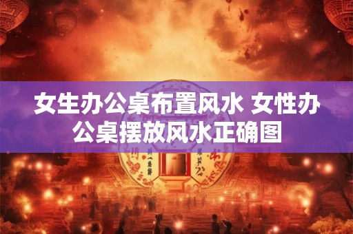 女生办公桌布置风水 女性办公桌摆放风水正确图