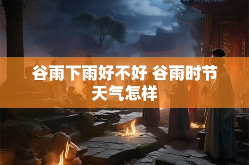 谷雨下雨好不好 谷雨时节天气怎样