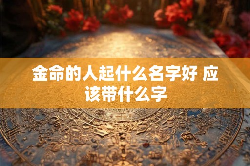 金命的人起什么名字好 应该带什么字