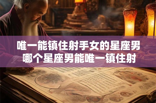 唯一能镇住射手女的星座男 哪个星座男能唯一镇住射手女
