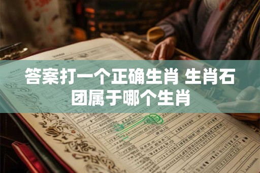 答案打一个正确生肖 生肖石团属于哪个生肖