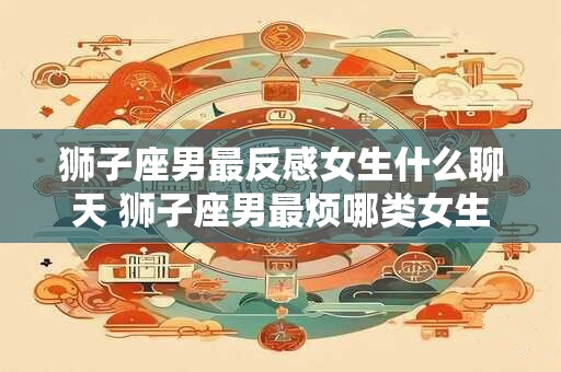 狮子座男最反感女生什么聊天 狮子座男最烦哪类女生聊天