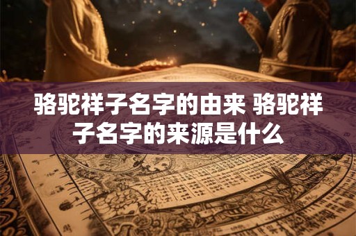骆驼祥子名字的由来 骆驼祥子名字的来源是什么