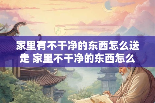 家里有不干净的东西怎么送走 家里不干净的东西怎么处理