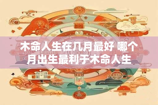 木命人生在几月最好 哪个月出生最利于木命人生